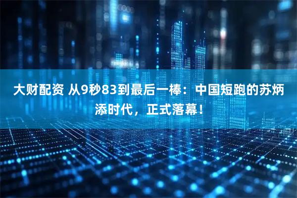大财配资 从9秒83到最后一棒：中国短跑的苏炳添时代，正式落幕！