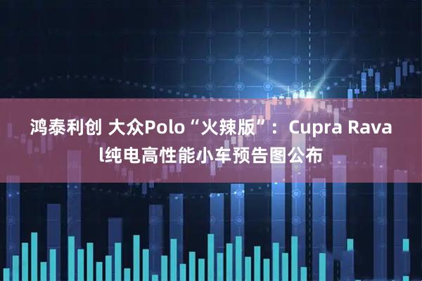 鸿泰利创 大众Polo“火辣版”：Cupra Raval纯电高性能小车预告图公布