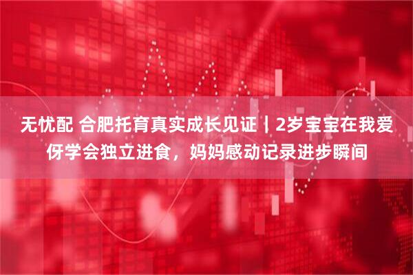 无忧配 合肥托育真实成长见证｜2岁宝宝在我爱伢学会独立进食，妈妈感动记录进步瞬间