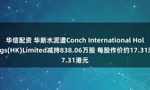 华信配资 华新水泥遭Conch International Holdings(HK)Limited减持838.06万股 每股作价约17.31港元