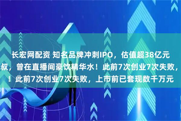 长宏网配资 知名品牌冲刺IPO，估值超38亿元！创始人是51岁东北大叔，曾在直播间豪饮精华水！此前7次创业7次失败，上市前已套现数千万元