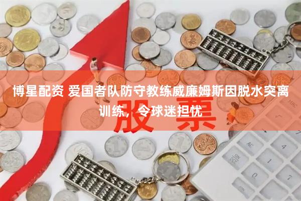 博星配资 爱国者队防守教练威廉姆斯因脱水突离训练，令球迷担忧