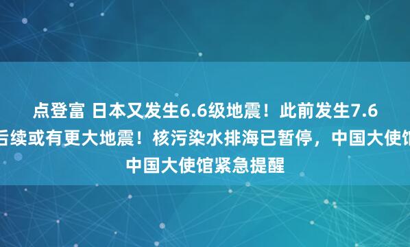 点登富 日本又发生6.6级地震!此前发生7.6级强震,后续或有更大地震!核污染水排海已暂停,中国大使馆紧急提醒