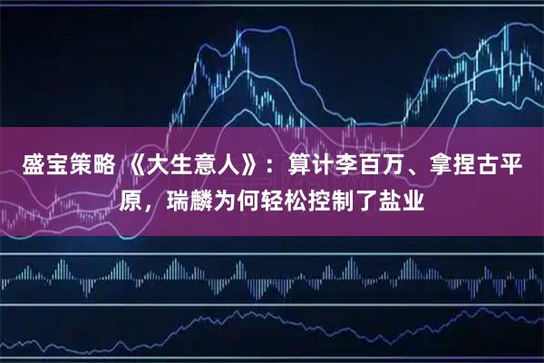 盛宝策略 《大生意人》:算计李百万、拿捏古平原,瑞麟为何轻松控制了盐业