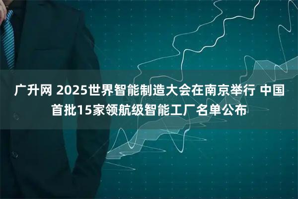 广升网 2025世界智能制造大会在南京举行 中国首批15家领航级智能工厂名单公布