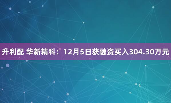 升利配 华新精科：12月5日获融资买入304.30万元