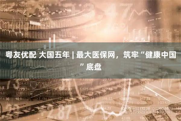 粤友优配 大国五年 | 最大医保网,筑牢“健康中国”底盘