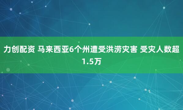 力创配资 马来西亚6个州遭受洪涝灾害 受灾人数超1.5万