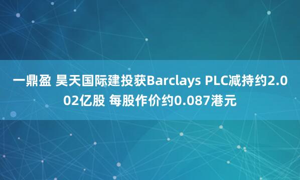 一鼎盈 昊天国际建投获Barclays PLC减持约2.002亿股 每股作价约0.087港元
