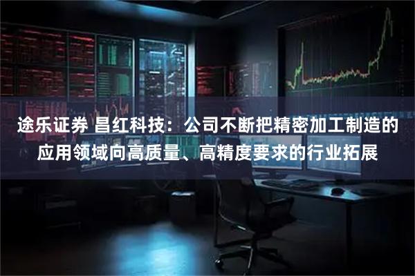 途乐证券 昌红科技：公司不断把精密加工制造的应用领域向高质量、高精度要求的行业拓展
