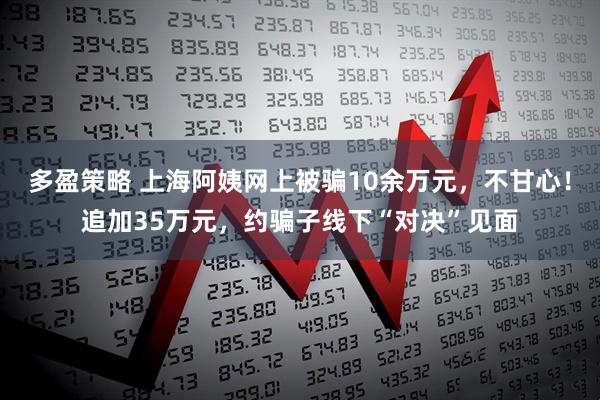 多盈策略 上海阿姨网上被骗10余万元，不甘心！追加35万元，约骗子线下“对决”见面