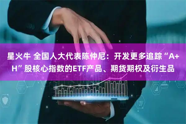 星火牛 全国人大代表陈仲尼:开发更多追踪“A+H”股核心指数的ETF产品、期货期权及衍生品