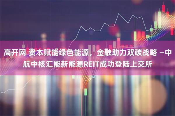 高开网 资本赋能绿色能源，金融助力双碳战略 —中航中核汇能新能源REIT成功登陆上交所