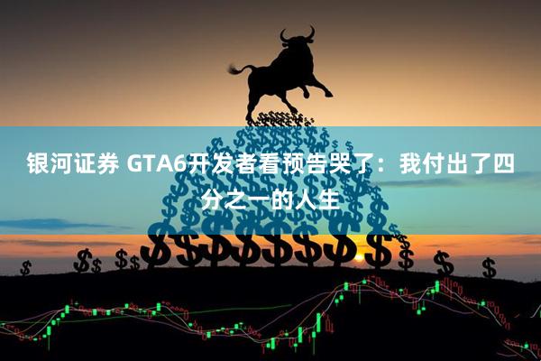银河证券 GTA6开发者看预告哭了：我付出了四分之一的人生